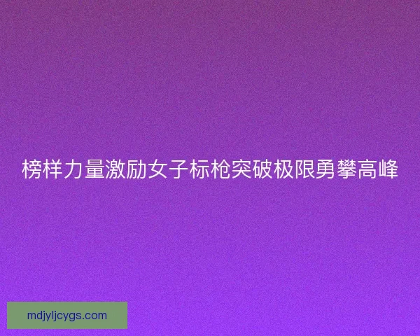 榜样力量激励女子标枪突破极限勇攀高峰
