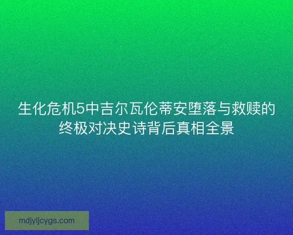 生化危机5中吉尔瓦伦蒂安堕落与救赎的终极对决史诗背后真相全景