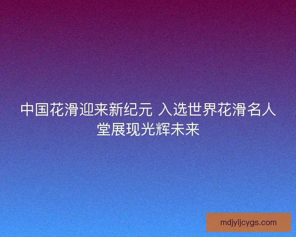 中国花滑迎来新纪元 入选世界花滑名人堂展现光辉未来