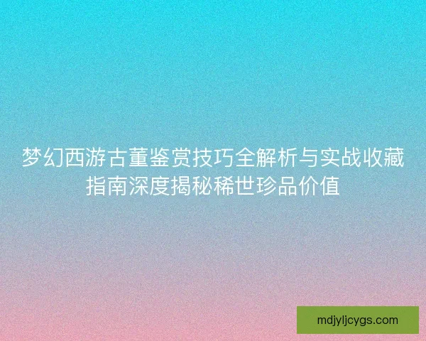 梦幻西游古董鉴赏技巧全解析与实战收藏指南深度揭秘稀世珍品价值