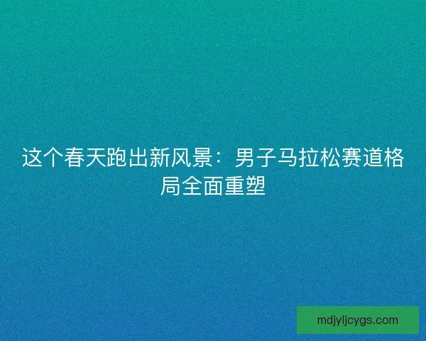 这个春天跑出新风景：男子马拉松赛道格局全面重塑
