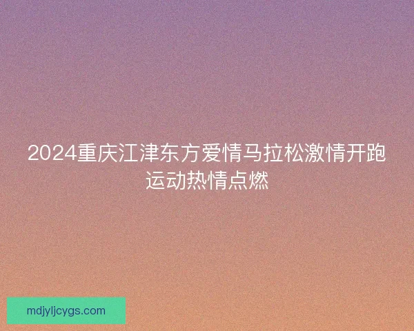 2024重庆江津东方爱情马拉松激情开跑运动热情点燃 2024重庆江津东方爱情马拉松激情开跑运动热情点燃