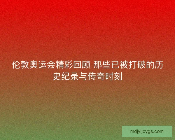 伦敦奥运会精彩回顾 那些已被打破的历史纪录与传奇时刻 伦敦奥运会精彩回顾 那些已被打破的历史纪录与传奇时刻