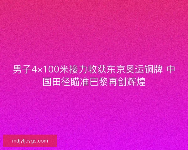 男子4×100米接力收获东京奥运铜牌 中国田径瞄准巴黎再创辉煌