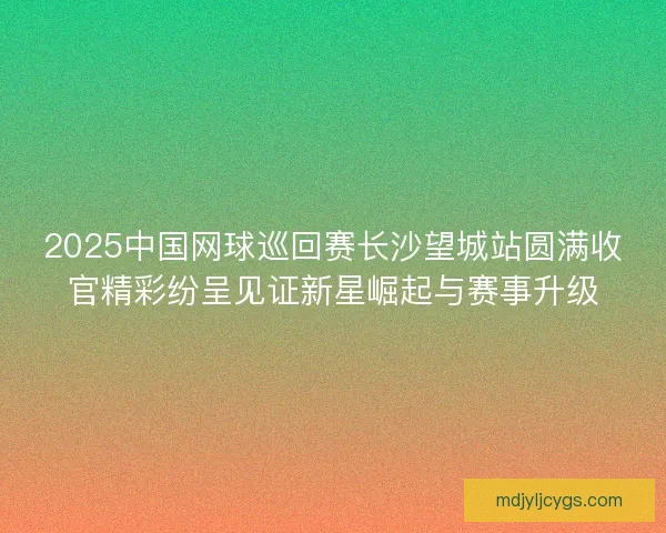 2025中国网球巡回赛长沙望城站圆满收官精彩纷呈见证新星崛起与赛事升级