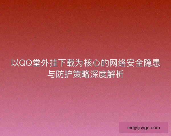 以QQ堂外挂下载为核心的网络安全隐患与防护策略深度解析