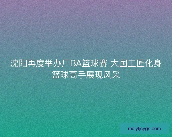 沈阳再度举办厂BA篮球赛 大国工匠化身篮球高手展现风采