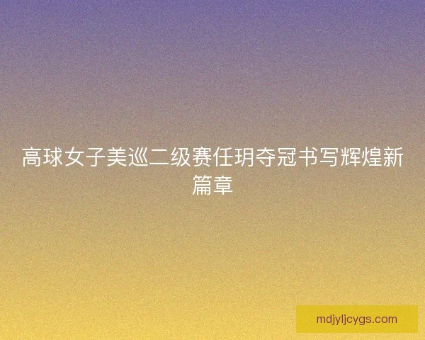 高球女子美巡二级赛任玥夺冠书写辉煌新篇章 高球女子美巡二级赛任玥夺冠书写辉煌新篇章