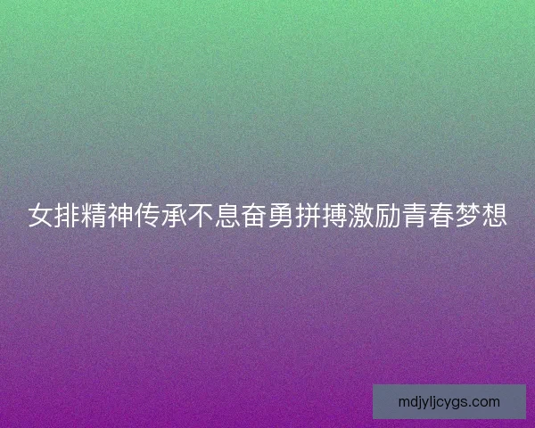 女排精神传承不息奋勇拼搏激励青春梦想