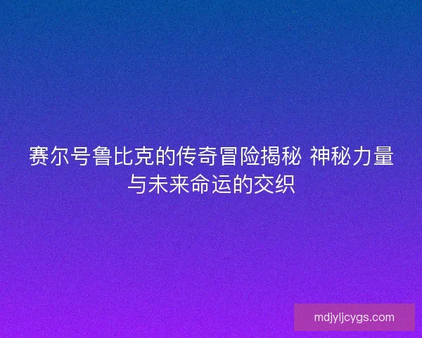 赛尔号鲁比克的传奇冒险揭秘 神秘力量与未来命运的交织