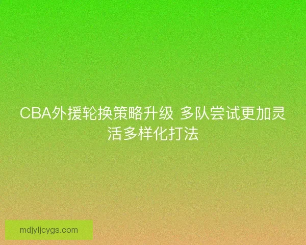 CBA外援轮换策略升级 多队尝试更加灵活多样化打法 CBA外援轮换策略升级 多队尝试更加灵活多样化打法