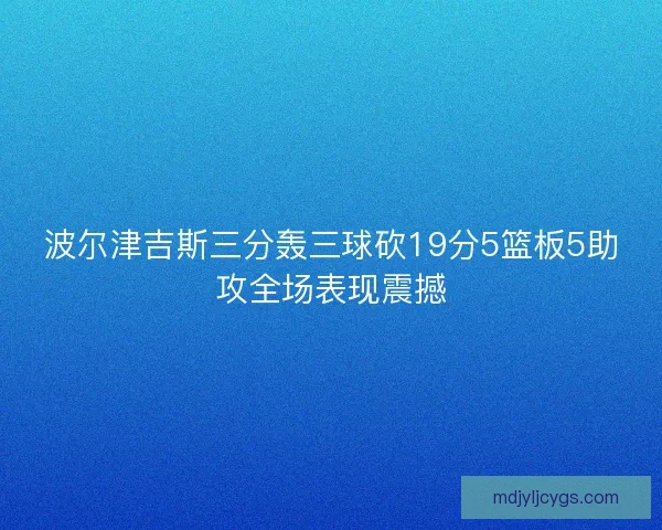 波尔津吉斯三分轰三球砍19分5篮板5助攻全场表现震撼