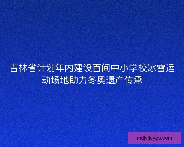吉林省计划年内建设百间中小学校冰雪运动场地助力冬奥遗产传承