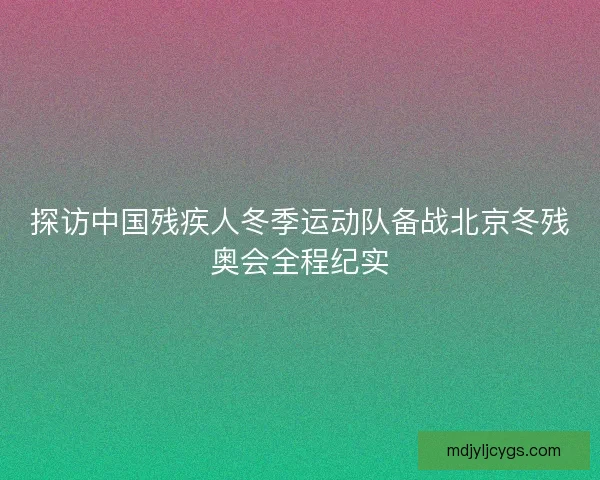 探访中国残疾人冬季运动队备战北京冬残奥会全程纪实 探访中国残疾人冬季运动队备战北京冬残奥会全程纪实