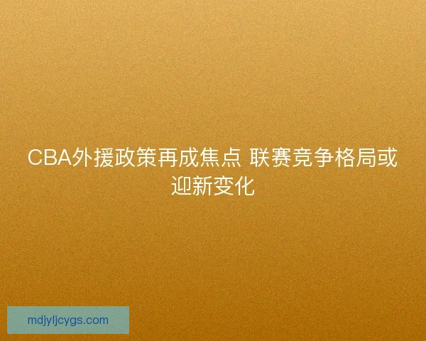 CBA外援政策再成焦点 联赛竞争格局或迎新变化 CBA外援政策再成焦点 联赛竞争格局或迎新变化