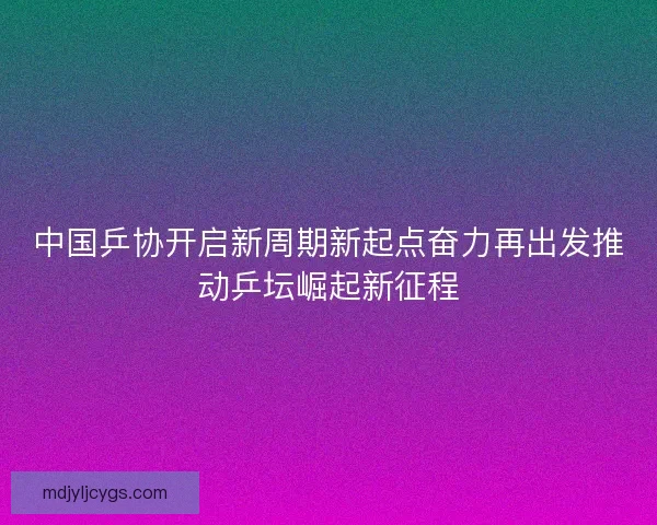 中国乒协开启新周期新起点奋力再出发推动乒坛崛起新征程